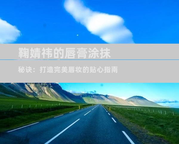 鞠婧祎的唇膏涂抹秘诀：打造完美唇妆的贴心指南