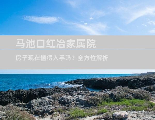 马池口红冶家属院房子现在值得入手吗？全方位解析
